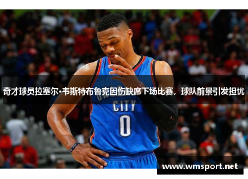 奇才球员拉塞尔·韦斯特布鲁克因伤缺席下场比赛，球队前景引发担忧